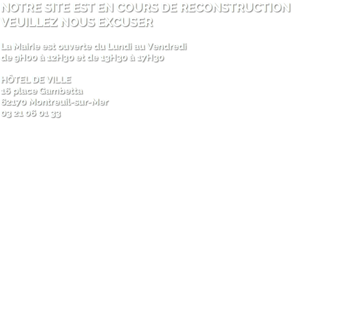 NOTRE SITE EST EN COURS DE RECONSTRUCTION VEUILLEZ NOUS EXCUSER La Mairie est ouverte du Lundi au Vendredi de 9H00 à 12H30 et de 13H30 à 17H30 HÔTEL DE VILLE 16 place Gambetta 62170 Montreuil-sur-Mer 03 21 06 01 33 